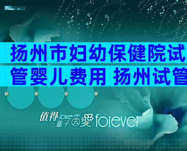扬州市妇幼保健院试管婴儿费用 扬州试管婴儿哪里做的好